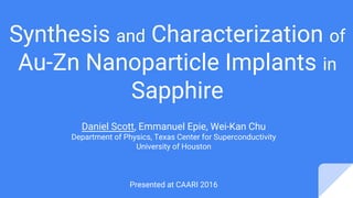 Synthesis and Characterization of
Au-Zn Nanoparticle Implants in
Sapphire
Daniel Scott, Emmanuel Epie, Wei-Kan Chu
Department of Physics, Texas Center for Superconductivity
University of Houston
Presented at CAARI 2016
 