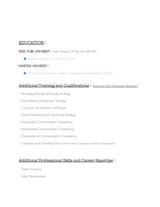 EDUCATION​​|
NEW YORK UNIVERSITY​| Tisch School Of The Arts @ NYU
● Bachelor of Fine Arts in Drama, 2001
NAROPA UNIVERSITY​|
● Master Of Fine Arts in Theater: Contemporary Performance, 2006
Additional Training and Qualifications​|​(​Extensive Post Graduate Education​)
:: Managing Diversity and Equity Strategy
:: Brand Identity Development Strategy
:: Curriculum Development and Design
:: Global Marketing and Advertising Strategy
:: Intercultural Communication Competency
:: Interpersonal Communication Competency
:: Organizational Communication Competency
:: Collegiate Level Teaching (​Acting | Performance Technique | Directing | Production​)
Additional Professional Skills and Career Expertise​​|
:: Talents Scouting
:: Talent Development
 