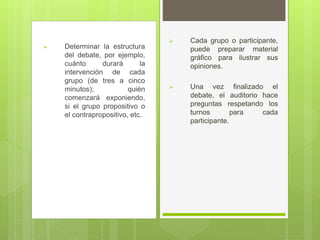  Cada grupo o participante,
puede preparar material
gráfico para ilustrar sus
opiniones.
 Una vez finalizado el
debate, el auditorio hace
preguntas respetando los
turnos para cada
participante.
 Determinar la estructura
del debate, por ejemplo,
cuánto durará la
intervención de cada
grupo (de tres a cinco
minutos); quién
comenzará exponiendo,
si el grupo propositivo o
el contrapropositivo, etc.
 