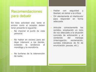 Recomendaciones
para debatir
En toda actividad oral, tanto el
emisor como el receptor deben
tener presente lo siguiente:
 No imponer el punto de vista
personal.
 No hablar en exceso para así
dejar intervenir a los demás,
evitando la tendencia al
monólogo y la monotonía.
 No burlarse de la intervención
de nadie.
 Hablar con seguridad y
libertad, sin temor a la crítica.
 Oír atentamente al interlocutor
para responder en forma
adecuada.
 Articular correctamente los
sonidos, empleando un tono
de voz adecuado a la situación
concreta de entonación y al
contenido del mensaje
(interrogación, exclamación,
sonidos indicativos de fin de
enunciación, pausas, etc.).
 