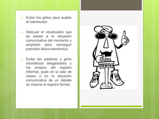  Evitar los gritos para acallar
al interlocutor.
 Adecuar el vocabulario que
se posee a la situación
comunicativa del momento y
ampliarlo para conseguir
precisión léxico-semántica.
 Evitar las palabras y giros
idiomáticos desgastados y
los propios del registro
informal, pues en la sala de
clases o en la situación
comunicativa de un debate
se impone el registro formal.
 