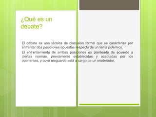 ¿Qué es un
debate?
El debate es una técnica de discusión formal que se caracteriza por
enfrentar dos posiciones opuestas respecto de un tema polémico.
El enfrentamiento de ambas posiciones es planteado de acuerdo a
ciertas normas, previamente establecidas y aceptadas por los
oponentes, y cuyo resguardo está a cargo de un moderador.
 
