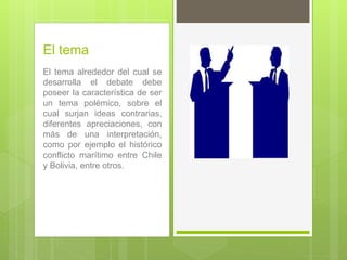 El tema
El tema alrededor del cual se
desarrolla el debate debe
poseer la característica de ser
un tema polémico, sobre el
cual surjan ideas contrarias,
diferentes apreciaciones, con
más de una interpretación,
como por ejemplo el histórico
conflicto marítimo entre Chile
y Bolivia, entre otros.
 