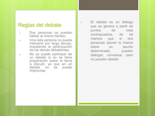 Reglas del debate
 Dos personas no pueden
hablar al mismo tiempo.
 Una sola persona no puede
intervenir por largo tiempo,
impidiendo la participación
de los demás debatientes.
 No se puede participar de
un debate si no se tiene
preparación sobre el tema
a discutir, ya que en un
debate no se puede
improvisar.
 El debate es un diálogo
que se genera a partir de
puntos de vista
contrapuestos, de tal
manera que si dos
personas opinan lo mismo
sobre un asunto
determinado, pueden
dialogar, conversar, pero
no pueden debatir.
 