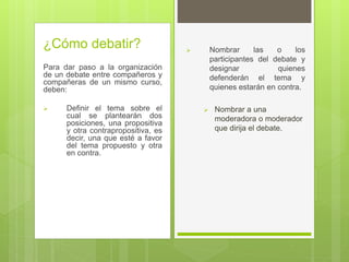 ¿Cómo debatir?
Para dar paso a la organización
de un debate entre compañeros y
compañeras de un mismo curso,
deben:
 Definir el tema sobre el
cual se plantearán dos
posiciones, una propositiva
y otra contrapropositiva, es
decir, una que esté a favor
del tema propuesto y otra
en contra.
 Nombrar las o los
participantes del debate y
designar quienes
defenderán el tema y
quienes estarán en contra.
 Nombrar a una
moderadora o moderador
que dirija el debate.
 