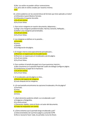 b) No. Los estilos no pueden utilizar numeraciones.
c) Sí, pero sólo en estilos creados por nosotros mismos.
d) Sí.
10. ¿Cómo podemos ver las características de formato que tiene aplicado un texto?
a) Utilizando el panel Mostrar formato.
b) Utilizando el Inspector de estilo.
c) A y B son ciertas.
d) A y B son falsas.
1. Para incluir márgenes en nuestro documento, deberemos...
a) Elegir unos márgenes predeterminados: Normal, Estrecho, Reflejado...
b) Definir unos márgenes personalizados.
c) A y B son ciertas.
d) A y B son falsas.
2. Los márgenes se definen en la pestaña...
a) Formato.
b) Inicio.
c) Diseño.
d) Configuración de página.
3. El margen interno está especialmente pensado para...
a) Reservar un espacio para la encuadernación.
b) Reservar un espacio para el encabezado y pie de página.
c) A y B son ciertas.
d) A y B son falsas.
4. Para cambiar el tamaño de papel con el que queremos imprimir...
a) Nos situaremos en la pestaña Papel del cuadro de diálogo Configurar página.
b) Cambiaremos el papel de la impresora.
c) A y B son ciertas.
d) A y B son falsas.
5. El encabezado y pie de página se sitúa...
a) Dentro del espacio de márgenes.
b) Justo después de los márgenes.
6. ¿En qué pestaña encontramos las opciones Encabezado y Pie de página?
a) Formato.
b) Vista.
c) Insertar.
d) Inicio.
7. ¿Qué elementos podemos añadir a un encabezado o pie?
a) Imágenes o fotografías.
b) La fecha actual.
c) Elementos rápidos, como el título o el autor del documento.
d) Todas las respuestas son ciertas.
8. ¿Cómo evitamos que la portada tenga encabezado y pie?
a) Seleccionándolos de la primera página y pulsando SUPR.
b) No es necesario hacer nada, las portadas nunca los llevan.
 