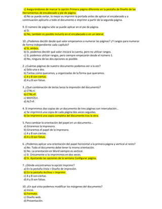 c) Asegurándonos de marcar la opción Primera página diferente en la pestaña de Diseño de las
Herramientas de encabezado y pie de página.
d) No se puede evitar, lo mejor es imprimir la portada antes de aplicar el encabezado y a
continuación aplicarlo a todo el documento e imprimir a partir de la segunda página.
9. El número de página sólo se puede aplicar en el pie de página.
a) Sí.
b) No, también es posible incluirlo en el encabezado o en un lateral.
10. ¿Podemos decidir desde qué valor empezamos a numerar las páginas? ¿Y rangos para numerar
de forma independiente cada capítulo?
a) Sí, ambos.
b) Sí, podemos decidir qué valor iniciará la cuenta, pero no utilizar rangos.
c) Sí, podemos utilizar rangos, pero siempre empezarán desde el número 1.
d) No, ninguna de las dos opciones es posible.
2. ¿Cuántas páginas de nuestro documento podemos ver a la vez?
a) Sólo una o dos.
b) Tantas como queramos, y organizadas de la forma que queramos.
c) A y B son ciertas.
d) A y B son falsas.
3. ¿Qué combinación de teclas lanza la impresión del documento?
a) CTRL+I.
b) CTRL+P.
c) MAYÚS+I.
d) ALT+P.
4. Si imprimimos dos copias de un documento de tres páginas con intercalación...
a) Se imprimirá una copia de cada página dos veces seguidas.
b) Se imprimirá una copia completa del documento tras la otra.
5. Para cambiar la orientación del papel en un documento...
a) Giraremos la impresora.
b) Giraremos el papel de la impresora.
c) A y B son ciertas.
d) A y B son falsas.
6. ¿Podemos aplicar una orientación del papel horizontal a la primera página y vertical al resto?
a) No. Todo el documento debe tener la misma orientación.
b) No. La orientación en Word siempre es vertical.
c) Sí. Únicamente si lo imprimimos en dos veces.
d) Sí. Ajustando las opciones de la ventana Configurar página.
7. ¿Dónde encontramos la opción Imprimir?
a) En la pestaña Vista > Diseño de impresión.
b) En la pestaña Archivo > Imprimir.
c) A y B son ciertas.
d) A y B son falsas.
10. ¿En qué vista podemos modificar los márgenes del documento?
a) Inicio.
b) Formato.
c) Diseño web.
d) Presentación.
 