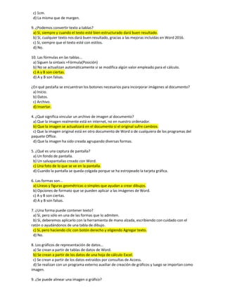c) 1cm.
d) La misma que de margen.
9. ¿Podemos convertir texto a tablas?
a) Sí, siempre y cuando el texto esté bien estructurado dará buen resultado.
b) Sí, cualquier texto nos dará buen resultado, gracias a las mejoras incluidas en Word 2016.
c) Sí, siempre que el texto esté con estilos.
d) No.
10. Las fórmulas en las tablas...
a) Siguen la sintaxis =Fórmula(Posición)
b) No se actualizan automáticamente si se modifica algún valor empleado para el cálculo.
c) A y B son ciertas.
d) A y B son falsas.
¿En qué pestaña se encuentran los botones necesarios para incorporar imágenes al documento?
a) Inicio.
b) Datos.
c) Archivo.
d) Insertar.
4. ¿Qué significa vincular un archivo de imagen al documento?
a) Que la imagen realmente está en internet, no en nuestro ordenador.
b) Que la imagen se actualizará en el documento si el original sufre cambios.
c) Que la imagen original está en otro documento de Word o de cualquiera de los programas del
paquete Office.
d) Que la imagen ha sido creada agrupando diversas formas.
5. ¿Qué es una captura de pantalla?
a) Un fondo de pantalla.
b) Un salvapantallas creado con Word.
c) Una foto de lo que se ve en la pantalla.
d) Cuando la pantalla se queda colgada porque se ha estropeado la tarjeta gráfica.
6. Las formas son...
a) Líneas y figuras geométricas o simples que ayudan a crear dibujos.
b) Opciones de formato que se pueden aplicar a las imágenes de Word.
c) A y B son ciertas.
d) A y B son falsas.
7. ¿Una forma puede contener texto?
a) Sí, pero sólo en una de las formas que lo admiten.
b) Sí, deberemos aplicarlo con la herramienta de mano alzada, escribiendo con cuidado con el
ratón o ayudándonos de una tabla de dibujo.
c) Sí, pero haciendo clic con botón derecho y eligiendo Agregar texto.
d) No.
8. Los gráficos de representación de datos...
a) Se crean a partir de tablas de datos de Word.
b) Se crean a partir de los datos de una hoja de cálculo Excel.
c) Se crean a partir de los datos extraídos por consultas de Access.
d) Se realizan con un programa externo auxiliar de creación de gráficos y luego se importan como
imagen.
9. ¿Se puede alinear una imagen o gráfico?
 