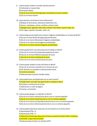 9. ¿Cómo puedo cambiar el nombre del documento?
A) Colocando un nuevo titulo
B) Poniendo viñetas
C) Da clic en el menú archivo/guardar como/teclea el nuevo nombre.
D) Clic en el menú insertar
10. ¿Qué opciones me brinda el menú referencias?
A) Bloque de direcciones, seleccionar destinarios, etc.
B) Buscar, reemplazar, centrar, justificar y alinear texto.
C) Agregar texto, siguiente nota al pie, insertar nota oficial, insertar título, etc.
D) Ver regla, esquema, borrador, zoom, etc.
11. ¿Cómo tengo que proceder para insertar imágenes prediseñadas en mi hoja de Word?
A) Da clic en menú diseño de pagina/ajuste del texto
B) Da clic en el menú referencias/ imágenes prediseñadas
C) Da clic en el menú inicio/imágenes prediseñadas
D) Da clic en el menú insertar/imágenes prediseñadas.
12. ¿Cómo puedo tener una vista previa de mi trabajo en Word?
A) Haz clic en el menú Correspondencia/ajuste de zoom
B) Haz clic en el menú Referencias/ajuste de zoom
C) Haz clic en el menú vista/ajuste de zoom
D) Haz clic en el menú insertar/ajuste de zoom
13. ¿Cómo puedo cambiar el color de fuente en Word?
A) Haz clic en el menú inicio/da clic en el icono de la A.
B) Clic derecho en la palabra y seleccionando fuente.
C) A y B son correctas.
D) Seleccionando la opción Cambiar estilos
14. ¿Qué puedo hacer principalmente con el menú revisar?
A) Puede tener una visión más general de tu trabajo en Word.
B) Cambiar la orientación de la hoja.
C) Seleccionar un color de página
D) Insertar un SmartArt.
15. ¿Cómo puedo agregar un subíndice en Word?
A) Da clic en el menú insertar/icono de la x con un número pequeño.
B) Da clic en el menú inicio/icono de la x con un número pequeño.
C) Da clic en el menú correspondencia/icono de la x con un número pequeño.
D) Da clic en el menú referencias/icono de la x con un número pequeño.
16. ¿Cómo puedo seleccionar texto que no se encuentra en la misma línea?
A) Oprimiendo CTRL + E.
B) Oprimiendo CTRL + S
C) Selecciona el texto que desea con el mouse, presiona el botón CTRL lo mantiene
presionado y sigue seleccionando.
D) Seleccionando el texto con el botón SHIFT.
 