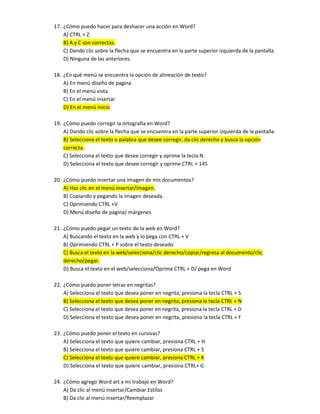 17. ¿Cómo puedo hacer para deshacer una acción en Word?
A) CTRL + Z.
B) A y C son correctas.
C) Dando clic sobre la flecha que se encuentra en la parte superior izquierda de la pantalla.
D) Ninguna de las anteriores.
18. ¿En qué menú se encuentra la opción de alineación de texto?
A) En menú diseño de pagina
B) En el menú vista
C) En el menú insertar
D) En el menú inicio
19. ¿Cómo puedo corregir la ortografía en Word?
A) Dando clic sobre la flecha que se encuentra en la parte superior izquierda de la pantalla.
B) Selecciona el texto o palabra que desee corregir, da clic derecho y busca la opción
correcta.
C) Selecciona el texto que desee corregir y oprime la tecla N.
D) Selecciona el texto que desee corregir y oprime CTRL + 145
20. ¿Cómo puedo insertar una imagen de mis documentos?
A) Haz clic en el menú insertar/imagen.
B) Copiando y pegando la imagen deseada.
C) Oprimiendo CTRL +V
D) Menú diseño de pagina/ márgenes
21. ¿Cómo puedo pegar un texto de la web en Word?
A) Buscando el texto en la web y lo pega con CTRL + V
B) Oprimiendo CTRL + P sobre el texto deseado
C) Busca el texto en la web/selecciona/clic derecho/copiar/regresa al documento/clic
derecho/pegar.
D) Busca el texto en el web/selecciona/Oprime CTRL + D/ pega en Word
22. ¿Cómo puedo poner letras en negritas?
A) Selecciona el texto que desea poner en negrita, presiona la tecla CTRL + S
B) Selecciona el texto que desea poner en negrita, presiona la tecla CTRL + N
C) Selecciona el texto que desea poner en negrita, presiona la tecla CTRL + D
D) Selecciona el texto que desea poner en negrita, presiona la tecla CTRL + F
23. ¿Cómo puedo poner el texto en cursivas?
A) Selecciona el texto que quiere cambiar, presiona CTRL + H
B) Selecciona el texto que quiere cambiar, presiona CTRL + 5
C) Selecciona el texto que quiere cambiar, presiona CTRL + K
D) Selecciona el texto que quiere cambiar, presiona CTRL+ G
24. ¿Cómo agrego Word art a mi trabajo en Word?
A) Da clic al menú insertar/Cambiar Estilos
B) Da clic al menú insertar/Reemplazar
 