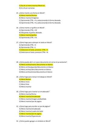 C) Da clic al menú insertar/Word art.
D) A y B son correctas
25. ¿Cómo inserto una forma en Word?
A) Menú insertar/formas
B) Menú insertar/imágenes
C) Oprimiendo CTRL + H y seleccionando la forma deseada.
D) Oprimiendo CTRL + K y seleccionando la forma deseada.
26. ¿Cómo inserto un gráfico en Word?
A) Opirimendo CTRL + GF
B) Dibujando el grafico deseado.
C) Menú insertar/grafico
D) Oprimiendo CTRL + HJ
27. ¿Cómo hago para subrayar mi texto en Word?
A) Oprimiendo CTRL + K
B) Oprimiendo CTRL + L
C) Selecciona el texto, presiona CTRL + S
D) Selecciona el texto, presiona CTRL + N
28. ¿Cómo puedo abrir un nuevo documento sin cerrar el ya existente?
A) Menú archivo/nuevo /documento en blanco.
B) Menú archivo/guardar/documento en blanco
C) Menú archivo/abrir/documento en blanco
D) Menú archivo/enviar/documento en blanco
29. ¿Cómo hago para revisar mi trabajo en Word?
A) Menú Revisar
B) Menú Inicio
C) Menú Vista
D) Menú Insertar
30. ¿Cómo hago para insertar un encabezado?
A) Menú insertar/forma
B) Menú insertar/encabezado
C) Menú insertar/imagen prediseñada
D) Menú insertar/pie de pagina
31. ¿Cómo hago para escribir un pie de página?
A) Menú insertar/encabezado
B) Menú insertar/cuadro de texto
C) Menú insertar/pie de pagina.
D) Menú insertar/hipervínculo
32. ¿Cómo puedo agregar un símbolo en Word?
 