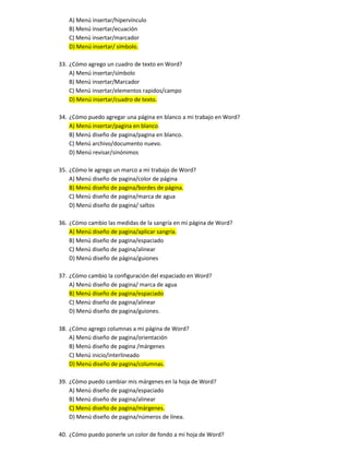 A) Menú insertar/hipervínculo
B) Menú insertar/ecuación
C) Menú insertar/marcador
D) Menú insertar/ símbolo.
33. ¿Cómo agrego un cuadro de texto en Word?
A) Menú insertar/símbolo
B) Menú insertar/Marcador
C) Menú insertar/elementos rapidos/campo
D) Menú insertar/cuadro de texto.
34. ¿Cómo puedo agregar una página en blanco a mi trabajo en Word?
A) Menú insertar/pagina en blanco.
B) Menú diseño de pagina/pagina en blanco.
C) Menú archivo/documento nuevo.
D) Menú revisar/sinónimos
35. ¿Cómo le agrego un marco a mi trabajo de Word?
A) Menú diseño de pagina/color de página
B) Menú diseño de pagina/bordes de página.
C) Menú diseño de pagina/marca de agua
D) Menú diseño de pagina/ saltos
36. ¿Cómo cambio las medidas de la sangría en mi página de Word?
A) Menú diseño de pagina/aplicar sangría.
B) Menú diseño de pagina/espaciado
C) Menú diseño de pagina/alinear
D) Menú diseño de página/guiones
37. ¿Cómo cambio la configuración del espaciado en Word?
A) Menú diseño de pagina/ marca de agua
B) Menú diseño de pagina/espaciado
C) Menú diseño de pagina/alinear
D) Menú diseño de pagina/guiones.
38. ¿Cómo agrego columnas a mi página de Word?
A) Menú diseño de pagina/orientación
B) Menú diseño de pagina /márgenes
C) Menú inicio/interlineado
D) Menú diseño de pagina/columnas.
39. ¿Cómo puedo cambiar mis márgenes en la hoja de Word?
A) Menú diseño de pagina/espaciado
B) Menú diseño de pagina/alinear
C) Menú diseño de pagina/márgenes.
D) Menú diseño de pagina/números de línea.
40. ¿Cómo puedo ponerle un color de fondo a mi hoja de Word?
 