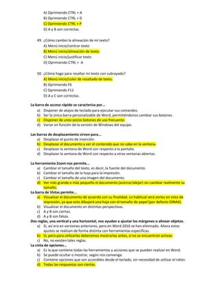 A) Oprimiendo CTRL + A
B) Oprimiendo CTRL + D
C) Oprimiendo CTRL + P
D) A y B son correctas.
49. ¿Cómo cambio la alineación de mi texto?
A) Menú inicio/centrar texto
B) Menú inicio/alineación de texto.
C) Menú inicio/justificar texto
D) Oprimiendo CTRL + A
50. ¿Cómo hago para resaltar mi texto con subrayado?
A) Menú inicio/color de resaltado de texto.
B) Oprimiendo F6
C) Oprimiendo F11
D) A y C son correctas.
La barra de acceso rápido se caracteriza por...
a) Disponer de atajos de teclado para ejecutar sus comandos.
b) Ser la única barra personalizable de Word, permitiéndonos cambiar sus botones.
c) Disponer de unos pocos botones de uso frecuente.
d) Variar en función de la versión de Windows del equipo.
Las barras de desplazamiento sirven para...
a) Desplazar el punto de inserción.
b) Desplazar el documento y ver el contenido que no cabe en la ventana.
c) Desplazar la ventana de Word con respecto a la pantalla.
d) Desplazar la ventana de Word con respecto a otras ventanas abiertas.
La herramienta Zoom nos permite...
a) Cambiar el tamaño del texto, es decir, la fuente del documento.
b) Cambiar el tamaño de la hoja para la impresión.
c) Cambiar el tamaño de una imagen del documento.
d) Ver más grande o más pequeño el documento (acercar/alejar) sin cambiar realmente su
tamaño.
La barra de Vistas permite...
a) Visualizar el documento de acuerdo con su finalidad. Lo habitual será verlos en vista de
impresión, ya que esto dibujará una hoja con el tamaño de papel (por defecto DINA4).
b) Visualizar el documento en distintas perspectivas.
c) A y B son ciertas.
d) A y B son falsas.
Dos reglas, una vertical y una horizontal, nos ayudan a ajustar los márgenes o alinear objetos.
a) Sí, así era en versiones anteriores, pero en Word 2016 se han eliminado. Ahora estos
ajustes se realizan de forma distinta con herramientas específicas.
b) Sí, pero para utilizarlas deberemos mostrarlas antes, si no se encuentran activas.
c) No, no existen tales reglas.
La cinta de opciones...
a) Es la que contiene todas las herramientas y acciones que se pueden realizar en Word.
b) Se puede ocultar o mostrar, según nos convenga.
c) Contiene opciones que son accesibles desde el teclado, sin necesidad de utilizar el ratón.
d) Todas las respuestas son ciertas.
 