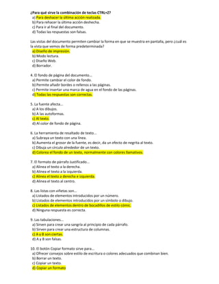 ¿Para qué sirve la combinación de teclas CTRL+Z?
a) Para deshacer la última acción realizada.
b) Para rehacer la última acción deshecha.
c) Para ir al final del documento.
d) Todas las respuestas son falsas.
Las vistas del documento permiten cambiar la forma en que se muestra en pantalla, pero ¿cuál es
la vista que vemos de forma predeterminada?
a) Diseño de impresión.
b) Modo lectura.
c) Diseño Web.
d) Borrador.
4. El fondo de página del documento...
a) Permite cambiar el color de fondo.
b) Permite añadir bordes o rellenos a las páginas.
c) Permite insertar una marca de agua en el fondo de las páginas.
d) Todas las respuestas son correctas.
5. La fuente afecta...
a) A los dibujos.
b) A las autoformas.
c) Al texto.
d) Al color de fondo de página.
6. La herramienta de resaltado de texto...
a) Subraya un texto con una línea.
b) Aumenta el grosor de la fuente, es decir, da un efecto de negrita al texto.
c) Dibuja un círculo alrededor de un texto.
d) Colorea el fondo de un texto, normalmente con colores llamativos.
7. El formato de párrafo Justificado...
a) Alinea el texto a la derecha.
b) Alinea el texto a la izquierda.
c) Alinea el texto a derecha e izquierda.
d) Alinea el texto al centro.
8. Las listas con viñetas son...
a) Listados de elementos introducidos por un número.
b) Listados de elementos introducidos por un símbolo o dibujo.
c) Listados de elementos dentro de bocadillos de estilo cómic.
d) Ninguna respuesta es correcta.
9. Las tabulaciones...
a) Sirven para crear una sangría al principio de cada párrafo.
b) Sirven para crear una estructura de columnas.
c) A y B son ciertas.
d) A y B son falsas.
10. El botón Copiar formato sirve para...
a) Ofrecer consejos sobre estilo de escritura o colores adecuados que combinan bien.
b) Borrar un texto.
c) Copiar un texto.
d) Copiar un formato
 