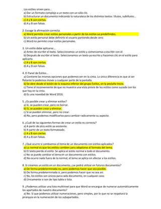 . Los estilos sirven para...
a) Dar un formato complejo a un texto con un sólo clic.
b) Estructurar un documento indicando la naturaleza de los distintos textos: títulos, subtítulos...
c) A y B son ciertas.
d) A y B son falsas.
2. Escoge la afirmación correcta.
a) Word permite crear estilos personales a partir de los estilos ya predefinidos.
b) Un estilo personal debe definirlo el usuario partiendo desde cero.
c) Word no permite crear estilos personales.
3. Un estilo debe aplicarse...
a) Antes de escribir el texto. Seleccionamos un estilo y comenzamos a escribir con él.
b) Después de escribir el texto. Seleccionamos un texto ya escrito y hacemos clic en el estilo para
aplicarlo.
c) A y B son ciertas.
d) A y B son falsas.
4. El Panel de Estilos...
a) Contiene las mismas opciones que podemos ver en la cinta. La única diferencia es que al ser
flotante lo podemos mover a cualquier parte de la pantalla.
b) Se abre desde el botón de la esquina inferior del grupo Estilos, en la pestaña Inicio.
c) Tiene el inconveniente de que no muestra una vista previa de los estilos como sucede con los
que hay en la cinta.
d) Es una novedad de Word 2016.
5. ¿Es posible crear y eliminar estilos?
a) Sí, se pueden crear, pero no borrar.
b) Sí, se pueden crear y eliminar.
c) Sí se pueden eliminar, pero no crear.
d) No, pero podemos modificarlos para cambiar radicamente su aspecto.
6. ¿Cuál de las siguientes formas de crear un estilo es correcta?
a) A partir de otro estilo ya existente.
b) A partir de un texto formateado.
c) A y B son ciertas.
d) A y B son falsas.
7. ¿Qué ocurre si cambiamos el tema de un documento con estilos aplicados?
a) Lo normal es que los estilos cambien para adaptarse al formato del tema.
b) El texto pierde el estilo. Se aplica el estilo normal a todo el documento.
c) No se puede cambiar el tema en un documento con estilos.
d) No ocurre nada fuera de lo normal, el tema se aplica sin afectar a los estilos.
8. Si creamos un estilo en un documento, ¿se podrá utilizar en futuros documentos?
a) De forma predeterminada no, pero podemos hacer que sea posible.
b) De forma predeterminada sí, pero podemos hacer que no sea así.
c) No, los estilos son únicos para cada documento, en cualquier caso.
d) Únicamente si son de tipo tabla o lista.
9. ¿Podemos utilizar una lista multinivel para que Word se encargue de numerar automáticamente
los apartados de nuestro documento?
a) No. Sí que podemos utilizar numeraciones, pero simples, por lo que no se respetará la
jerarquía en la numeración de los subapartados.
 