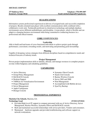 MICHAEL SIMPSON
277 Shalloway Drive Telephone: (770) 899-1807
Kennesaw, Georgia 30144 Email: michael.simpson01@gmail.com
QUALIFICATIONS
Information systems professional experienced at delivery of assigned tasks and successful completion
of projects. Results-oriented team player with excellent communications skills combined with a
collaborative work style: Technically proficient in client/server technology and multiple database
environments across different methodologies and discipline. A team player, which is flexible and can
adapt to a changing business environment while being committed to conducting business in a
professional and ethical manner.
CORE COMPETENCIES
Leadership
Able to build and lead teams of cross-functional individuals to achieve project goals through
performance, assessment, rewarding results, and motivating and promoting good stewardship.
Planning
Capable of designing various strategies from different disciplines based on comprehensive needs and
technical forecasts of industry trends.
Project Management
Proven project implementation skills to identify, allocate, and manage resources to complete projects
on time within budgetary and scheduling guidelines.
CAPABILITIES
• Active Directory
• Group Policy Management
• Dell KACE Console
• Desktop Support
• VMWare for Virtualization Environment
• Project Management
• Server Management
• Apple Configurator
• Bomgar Console
• Symantec Ghost Console
• Staefa Unit Console
• Ruckus Wireless Console
• Server 2003 and 2008
• Print Management
• Accomplished with Mobile devices
• SyncToy Backup
PROFESSIONAL EXPERIENCE
Marietta City Schools, Marietta, GA
Technology Lead 07/2012-07/2016
• Provided High Level IT support to company personnel with use of Active Directory, Server
Management, Ruckus Wireless, Symantec Ghost and Dell KACE console.
• Built and maintained successful relationships with service providers, Vendors and consumers.
• Maintained hardware upgrades and provided troubleshooting and software support on
network workstations.
 