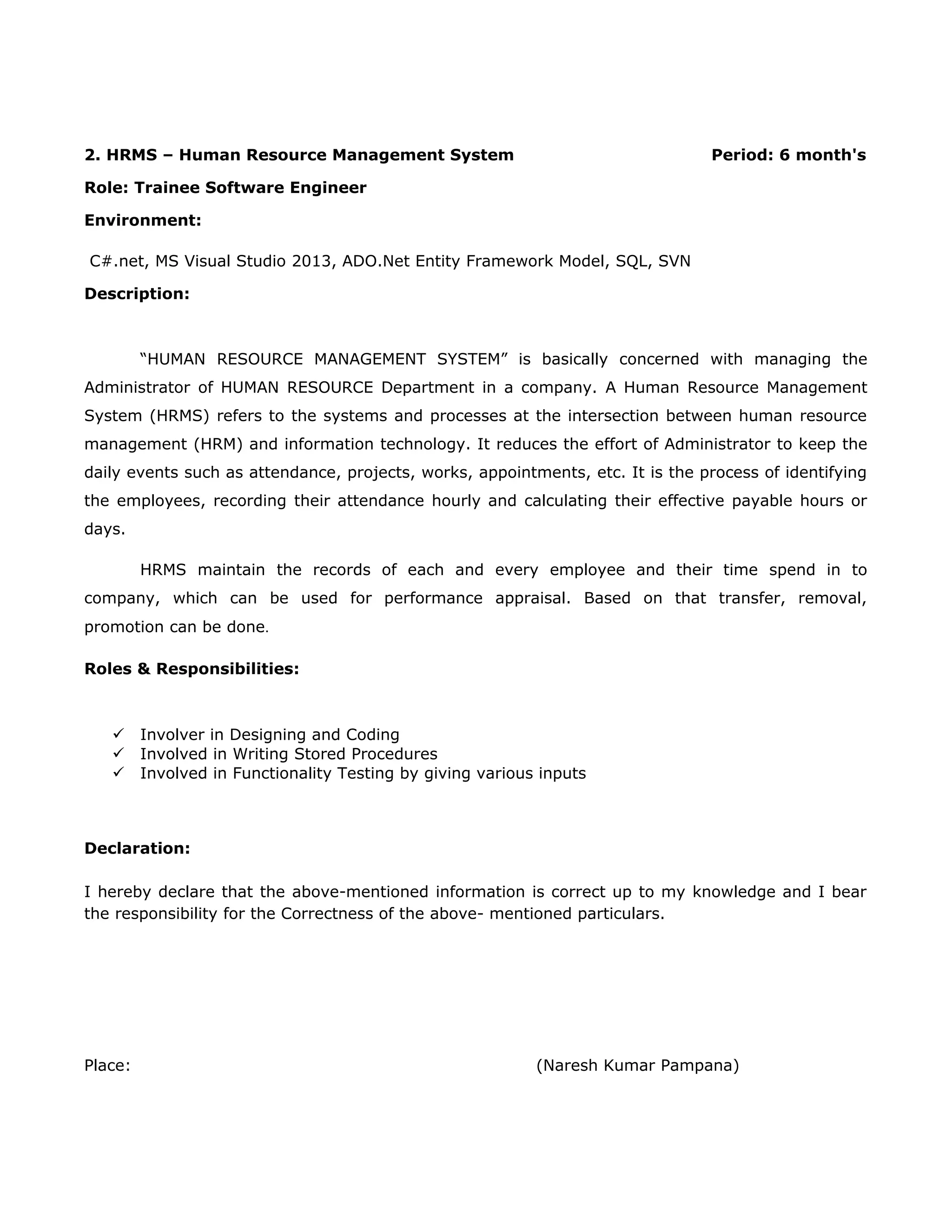 2. HRMS – Human Resource Management System Period: 6 month's
Role: Trainee Software Engineer
Environment:
C#.net, MS Visual Studio 2013, ADO.Net Entity Framework Model, SQL, SVN
Description:
“HUMAN RESOURCE MANAGEMENT SYSTEM” is basically concerned with managing the
Administrator of HUMAN RESOURCE Department in a company. A Human Resource Management
System (HRMS) refers to the systems and processes at the intersection between human resource
management (HRM) and information technology. It reduces the effort of Administrator to keep the
daily events such as attendance, projects, works, appointments, etc. It is the process of identifying
the employees, recording their attendance hourly and calculating their effective payable hours or
days.
HRMS maintain the records of each and every employee and their time spend in to
company, which can be used for performance appraisal. Based on that transfer, removal,
promotion can be done.
Roles & Responsibilities:
 Involver in Designing and Coding
 Involved in Writing Stored Procedures
 Involved in Functionality Testing by giving various inputs
Declaration:
I hereby declare that the above-mentioned information is correct up to my knowledge and I bear
the responsibility for the Correctness of the above- mentioned particulars.
Place: (Naresh Kumar Pampana)
 