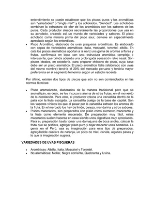 entendimiento se puede establecer que los piscos puros y los aromáticos
      son "variedades" o "single malt" y los acholados, "blended". Los acholados
      combinan la estructura de olor de los aromáticos con los sabores de los
      puros. Cada productor atesora secretamente las proporciones que usa en
      su acholado, creando así un mundo de variedades y sabores. El pisco
      acholado como materia prima del pisco sour, deviene en especialmente
      apreciado según los entendidos.
  y   Pisco Aromático, elaborado de uvas pisqueras aromáticas. Es elaborado
      con cepas de variedades aromáticas: italia, moscatel, torontel, albilla. En
      cata los piscos aromáticos aportan a la nariz una gama de aromas a flores y
      frutas, confirmada en boca con una estructura aromática compleja e
      interesante, que brinda además una prolongada sensación retro nasal. Son
      piscos ideales, en coctelería, para preparar chilcano de pisco, cuya base
      debe ser un pisco aromático. El pisco aromático Italia (elaborado con uvas
      del mismo nombre) tendría el 20% del mercado peruano y tendría mayor
      preferencia en el segmento femenino según un estudio reciente.

  Por último, existen dos tipos de piscos que aún no son contemplados en las
  normas técnicas:

  y   Pisco aromatizado, elaborados de la manera tradicional pero que se
      aromatizan, es decir, se les incorpora aroma de otras frutas, en el momento
      de la destilación. Para esto, el productor coloca una canastilla dentro de la
      paila con la fruta escogida. La canastilla cuelga de la base del capitel. Son
      los vapores vínicos los que al pasar por la canastilla extraen los aromas de
      la fruta. En el mercado los hay de limón, cereza, mandarina y otros sabores.
  y   Piscos macerados, son preparados con pisco como elemento macerante y
      la fruta como elemento macerado. De preparación muy fácil, estos
      macerados suelen hacerse en casa siendo unos digestivos muy apreciados.
      Para su preparación basta tomar una damajuana de boca ancha, colocar la
      fruta que se prefiera, agregar pisco puro y dejar macerar unas semanas. La
      gente en el Perú, usa su imaginación para este tipo de preparados,
      agregándole cáscara de naranja, un poco de miel, canela, algunas pasas y
      lo que la imaginación sugiera.

VARIEDADES DE UVAS PISQUERAS

  y   Aromáticas: Albilla, Italia, Moscatel y Torontel.
  y   No aromáticas: Mollar, Negra corriente, Quebranta y Uvina.
 