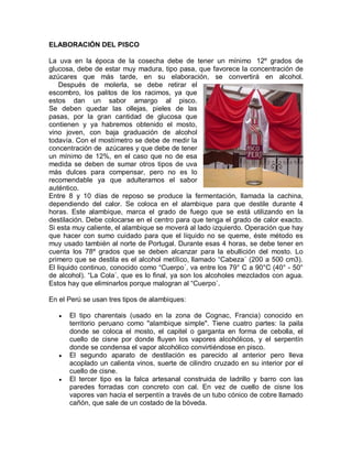 ELABORACIÓN DEL PISCO

La uva en la época de la cosecha debe de tener un mínimo 12º grados de
glucosa, debe de estar muy madura, tipo pasa, que favorece la concentración de
azúcares que más tarde, en su elaboración, se convertirá en alcohol.
    Después de molerla, se debe retirar el
escombro, los palitos de los racimos, ya que
estos dan un sabor amargo al pisco.
Se deben quedar las ollejas, pieles de las
pasas, por la gran cantidad de glucosa que
contienen y ya habremos obtenido el mosto,
vino joven, con baja graduación de alcohol
todavía. Con el mostímetro se debe de medir la
concentración de azúcares y que debe de tener
un mínimo de 12%, en el caso que no de esa
medida se deben de sumar otros tipos de uva
más dulces para compensar, pero no es lo
recomendable ya que adulteramos el sabor
auténtico.
Entre 8 y 10 días de reposo se produce la fermentación, llamada la cachina,
dependiendo del calor. Se coloca en el alambique para que destile durante 4
horas. Este alambique, marca el grado de fuego que se está utilizando en la
destilación. Debe colocarse en el centro para que tenga el grado de calor exacto.
Si esta muy caliente, el alambique se moverá al lado izquierdo. Operación que hay
que hacer con sumo cuidado para que el líquido no se queme, éste método es
muy usado también al norte de Portugal. Durante esas 4 horas, se debe tener en
cuenta los 78º grados que se deben alcanzar para la ebullición del mosto. Lo
primero que se destila es el alcohol metílico, llamado ³Cabeza´ (200 a 500 cm3).
El liquido continuo, conocido como ³Cuerpo´, va entre los 79° C a 90°C (40° - 50°
de alcohol). ³La Cola´, que es lo final, ya son los alcoholes mezclados con agua.
Estos hay que eliminarlos porque malogran al ³Cuerpo´.

En el Perú se usan tres tipos de alambiques:

   y   El tipo charentais (usado en la zona de Cognac, Francia) conocido en
       territorio peruano como "alambique simple". Tiene cuatro partes: la paila
       donde se coloca el mosto, el capitel o garganta en forma de cebolla, el
       cuello de cisne por donde fluyen los vapores alcohólicos, y el serpentín
       donde se condensa el vapor alcohólico convirtiéndose en pisco.
   y   El segundo aparato de destilación es parecido al anterior pero lleva
       acoplado un calienta vinos, suerte de cilindro cruzado en su interior por el
       cuello de cisne.
   y   El tercer tipo es la falca artesanal construida de ladrillo y barro con las
       paredes forradas con concreto con cal. En vez de cuello de cisne los
       vapores van hacia el serpentín a través de un tubo cónico de cobre llamado
       cañón, que sale de un costado de la bóveda.
 