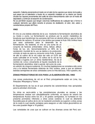 serpentín. Calienta previamente al mosto con el calor de los vapores que vienen de la paila y
que pasan por el calentador a través de un serpentín instalado en su interior por donde
circulan los vapores provenientes del cuello de cisne intercambiando calor con el mosto allí
depositado y continúan al serpentín de condensación.
No se permitirán equipos que tengan columnas rectificadoras de cualquier tipo o forma ni
cualquier elemento que altere durante el proceso de destilación, el color, olor, sabor y
características propias del Pisco.

VINO

El vino es una bebida obtenida de la uva mediante la fermentación alcohólica de
su mosto o zumo. La fermentación se produce por la acción metabólica de
levaduras que transforman los azúcares del fruto en alcohol etílico y gas en forma
de dióxido de carbono. El azúcar y los ácidos que posee la fruta Vitis vinifera hace
que sean suficientes para el desarrollo de la
fermentación. No obstante, el vino es una suma de un
conjunto de factores ambientales: clima, latitud, altitud,
horas de luz, etc. Aproximadamente un 66% de la
recolección mundial de la uva se dedica a la producción
vinícola; el resto es para su consumo como fruta. A pesar
de ello el cultivo de la vid cubre tan sólo un 0,5% del
suelo cultivable en el mundo. El cultivo de la vid se ha
asociado a lugares con un clima mediterráneo. Se da el
nombre de «vino» únicamente al líquido resultante de la
fermentación alcohólica, total o parcial, del zumo de uvas,
sin adición de ninguna sustancia. En muchas legislaciones se considera sólo como
vino a la bebida fermentada obtenida de Vitis vinifera, pese a que se obtienen
bebidas semejantes de otras variedades como la Vitis labrusca, Vitis rupestris, etc.

ZONAS PRODUCTORAS DE UVA PARA LA ELABORACIÓN DEL VINO

Las zonas productoras de vid en el Perú principalmente están en Lima, Ica,
Arequipa, Moquegua y Tacna.

El Departamento de Ica es el que presenta las características mas apropiadas
para la actividad vitivinícola.

Su clima es semi-calido y las precipitaciones pluviales es escasa y las
temperaturas medias son saludablemente uniformes, en época de verano las
temperaturas fluctúa entre los 20 y 30 grados centígrados, la humedad en Ica
presenta promedios inferiores a otras zonas costeras lo cual es altamente
favorable para el cultivo de la vid, la insolación promedio es superior a otras zonas
de la costa lo cual resulta ventajoso para asegurar un alto índice glucométrico en
las uvas.(pueden llegar a 16 grados)

Las variedades de uvas que se cultivan en las diversas zonas del Perú son:
 