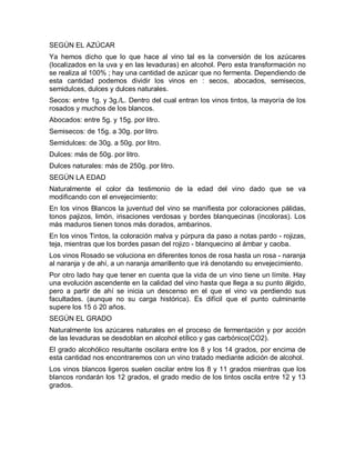 SEGÚN EL AZÚCAR
Ya hemos dicho que lo que hace al vino tal es la conversión de los azúcares
(localizados en la uva y en las levaduras) en alcohol. Pero esta transformación no
se realiza al 100% ; hay una cantidad de azúcar que no fermenta. Dependiendo de
esta cantidad podemos dividir los vinos en : secos, abocados, semisecos,
semidulces, dulces y dulces naturales.
Secos: entre 1g. y 3g./L. Dentro del cual entran los vinos tintos, la mayoría de los
rosados y muchos de los blancos.
Abocados: entre 5g. y 15g. por litro.
Semisecos: de 15g. a 30g. por litro.
Semidulces: de 30g. a 50g. por litro.
Dulces: más de 50g. por litro.
Dulces naturales: más de 250g. por litro.
SEGÚN LA EDAD
Naturalmente el color da testimonio de la edad del vino dado que se va
modificando con el envejecimiento:
En los vinos Blancos la juventud del vino se manifiesta por coloraciones pálidas,
tonos pajizos, limón, irisaciones verdosas y bordes blanquecinas (incoloras). Los
más maduros tienen tonos más dorados, ambarinos.
En los vinos Tintos, la coloración malva y púrpura da paso a notas pardo - rojizas,
teja, mientras que los bordes pasan del rojizo - blanquecino al ámbar y caoba.
Los vinos Rosado se voluciona en diferentes tonos de rosa hasta un rosa - naranja
al naranja y de ahí, a un naranja amarillento que irá denotando su envejecimiento.
Por otro lado hay que tener en cuenta que la vida de un vino tiene un límite. Hay
una evolución ascendente en la calidad del vino hasta que llega a su punto álgido,
pero a partir de ahí se inicia un descenso en el que el vino va perdiendo sus
facultades. (aunque no su carga histórica). Es difícil que el punto culminante
supere los 15 ó 20 años.
SEGÚN EL GRADO
Naturalmente los azúcares naturales en el proceso de fermentación y por acción
de las levaduras se desdoblan en alcohol etílico y gas carbónico(CO2).
El grado alcohólico resultante oscilara entre los 8 y los 14 grados, por encima de
esta cantidad nos encontraremos con un vino tratado mediante adición de alcohol.
Los vinos blancos ligeros suelen oscilar entre los 8 y 11 grados mientras que los
blancos rondarán los 12 grados, el grado medio de los tintos oscila entre 12 y 13
grados.
 