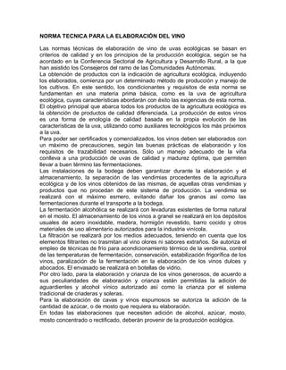NORMA TECNICA PARA LA ELABORACIÓN DEL VINO

Las normas técnicas de elaboración de vino de uvas ecológicas se basan en
criterios de calidad y en los principios de la producción ecológica, según se ha
acordado en la Conferencia Sectorial de Agricultura y Desarrollo Rural, a la que
han asistido los Consejeros del ramo de las Comunidades Autónomas.
La obtención de productos con la indicación de agricultura ecológica, incluyendo
los elaborados, comienza por un determinado método de producción y manejo de
los cultivos. En este sentido, los condicionantes y requisitos de esta norma se
fundamentan en una materia prima básica, como es la uva de agricultura
ecológica, cuyas características abordarán con éxito las exigencias de esta norma.
El objetivo principal que abarca todos los productos de la agricultura ecológica es
la obtención de productos de calidad diferenciada. La producción de estos vinos
es una forma de enología de calidad basada en la propia evolución de las
características de la uva, utilizando como auxiliares tecnológicos los más próximos
a la uva.
Para poder ser certificados y comercializados, los vinos deben ser elaborados con
un máximo de precauciones, según las buenas prácticas de elaboración y los
requisitos de trazabilidad necesarios. Sólo un manejo adecuado de la viña
conlleva a una producción de uvas de calidad y madurez óptima, que permiten
llevar a buen término las fermentaciones.
Las instalaciones de la bodega deben garantizar durante la elaboración y el
almacenamiento, la separación de las vendimias procedentes de la agricultura
ecológica y de los vinos obtenidos de las mismas, de aquellas otras vendimias y
productos que no procedan de este sistema de producción. La vendimia se
realizará con el máximo esmero, evitando dañar los granos así como las
fermentaciones durante el transporte a la bodega.
La fermentación alcohólica se realizará con levaduras existentes de forma natural
en el mosto. El almacenamiento de los vinos a granel se realizará en los depósitos
usuales de acero inoxidable, madera, hormigón revestido, barro cocido y otros
materiales de uso alimentario autorizados para la industria vinícola.
La filtración se realizará por los medios adecuados, teniendo en cuenta que los
elementos filtrantes no trasmitan al vino olores ni sabores extraños. Se autoriza el
empleo de técnicas de frío para acondicionamiento térmico de la vendimia, control
de las temperaturas de fermentación, conservación, estabilización frigorífica de los
vinos, paralización de la fermentación en la elaboración de los vinos dulces y
abocados. El envasado se realizará en botellas de vidrio.
Por otro lado, para la elaboración y crianza de los vinos generosos, de acuerdo a
sus peculiaridades de elaboración y crianza están permitidas la adición de
aguardientes y alcohol vínico autorizado así como la crianza por el sistema
tradicional de criaderas y soleras.
Para la elaboración de cavas y vinos espumosos se autoriza la adición de la
cantidad de azúcar, o de mosto que requiera su elaboración.
En todas las elaboraciones que necesiten adición de alcohol, azúcar, mosto,
mosto concentrado o rectificado, deberán provenir de la producción ecológica.
 