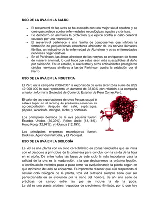 USO DE LA UVA EN LA SALUD

   y   El resveratrol de las uvas se ha asociado con una mejor salud cerebral y se
       cree que protege contra enfermedades neurológicas agudas y crónicas.
   y   Se demostró en animales la protección que ejerce contra el daño cerebral
       causado por una neurotoxina.
   y   El resveratrol pertenece a una familia de componentes que inhiben la
       formación de pequeñísimas estructuras alrededor de los nervios llamadas
       fibrillas, un indicativo de la enfermedad de Alzheimer y otras enfermedades
       nerviosas degenerativas.
   y   En el Parkinson, las áreas alrededor de los nervios se enriquecen de hierro
       de manera anormal, lo cual hace que estos sean más susceptibles al daño
       por oxidación. En un estudio, el resveratrol y otros antioxidantes protegieron
       células nerviosas similares a las de Parkinson contra la oxidación por el
       hierro.

USO DE LA UVA EN LA INDUSTRIA

El Perú en la campaña 2006-2007 la exportación de uvas alcanzó la suma de US$
49 900 000 lo cual representó un aumento de 35,03% con relación a la campaña
anterior, informó la Sociedad de Comercio Exterior de Perú ComexPerú.

El valor de las exportaciones de uvas frescas ocupó el
octavo lugar en el ranking de productos peruanos de
agroexportación después del café, espárragos,
páprika, alcachofa, mangos, leche, y hortalizas.

Los principales destinos de la uva peruana fueron:
Estados Unidos (30,39%), Reino Unido (13,16%),
Hong Kong (12,97%), y Holanda (12,19%).

Las principales empresas exportadoras           fueron:
Drokasa, Agroindustrial Beta, y El Pedregal.
USO DE LA UVA EN LA BIOLOGÍA

La vid es una planta con un ciclo característico en zonas templadas que se inicia
con el desborre a principios de la primavera para concluir con la caída de la hoja
en el otoño. De entre todas las fases de este ciclo la más importante para la
calidad de la uva es la maduración, a la que dedicaremos la próxima lección.
A continuación veremos paso a paso como va evolucionando la planta según en
que momento del año se encuentre. Es importante reseñar que aún respetando el
natural ciclo biológico de la planta, toda vid cultivada siempre tiene que ser
perfeccionada en su evolución por la mano del hombre, de ahí una serie de
prácticas de campo entre las que se incluye la de la poda.
La vid es una planta arbórea, trepadora, de crecimiento ilimitado, por lo que hay
 