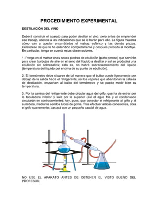 PROCEDIMIENTO EXPERIMENTAL
DESTILACIÓN DEL VINO

Deberá construir el aparato para poder destilar el vino, pero antes de emprender
ese trabajo, atienda a las indicaciones que se le harán para ello. La figura muestra
cómo van a quedar ensamblados el matraz esférico y las demás piezas.
Cerciórese de que lo ha entendido completamente y después proceda al montaje.
En particular, tenga en cuenta estas observaciones.

1. Ponga en el matraz unas pocas piedras de ebullición (plato poroso) que servirán
para crear burbujas de aire en el seno del líquido a destilar y así se producirá una
ebullición sin sobresaltos; esto es, no habrá sobrecalentamiento del líquido
(temperatura del líquido por encima de su punto de ebullición).

2. El termómetro debe situarse de tal manera que el bulbo quede ligeramente por
debajo de la salida hacia el refrigerante; así los vapores que abandonan la cabeza
de destilación, envuelven al bulbo del termómetro y se puede medir bien su
temperatura.

3. Por la camisa del refrigerante debe circular agua del grifo, que ha de entrar por
la tabuladora inferior y salir por la superior (así el agua fría y el condensado
circularán en contracorriente); hay, pues, que conectar el refrigerante al grifo y al
sumidero, mediante sendos tubos de goma. Tras efectuar ambas conexiones, abra
el grifo suavemente; bastará con un pequeño caudal de agua.




NO USE EL APARATO ANTES DE OBTENER EL VISTO BUENO DEL
PROFESOR.
 