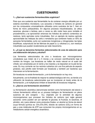 CUESTIONARIO
1.- ¿Qué son sustancias fermentescibles orgánicas?

Para que una sustancia sea fermentable ha de contener energía utilizable por un
sistema enzimático microbiano. Los azúcares o hidratos de carbono en general
son los compuestos universalmente utilizados como sustratos de las f., bien en
forma de mono polisacáridos. En algunos procesos industrializados, se utiliza
sacarosa, glucosa o lactosa, pero a veces su alto coste hace poco rentable el
procedimiento y se aprovechan entonces los hidratos de carbono contenidos en
residuos, tanto agrícolas como industriales. Son un ejemplo de residuo agrícola
aprovechable las melazas de caña o remolacha que contienen hasta un 50% de
azúcares fermentables, junto con sustancias inorgánicas y nitrogenadas; las lejías
bisulfíticas, subproducto de las fábricas de papel (v.) y celulosa (v.), son residuos
industriales que pueden revalorizarse por este mecanismo.

2.- ¿A qué se denomina fermentos seleccionados de uvas de selección para
una elaboración del pisco y alcohol?

Los fermentos seleccionados de vino o levaduras son microorganismos
unicelulares que miden de 2 a 5 micras y se conocen científicamente bajo el
nombre de hongos. Las levaduras se hallan de modo natural en el suelo del
viñedo; son arrastradas por el viento y los insectos y se depositan en la piel de las
uvas. Es muy corriente ver los racimos cubiertos con una fina película de aspecto
grisáceo, ese polvillo está formado por levaduras y también por bacterias que
intervienen en la fermentación.
Sin levaduras no existe fermentación, y sin la fermentación no hay vino.
Actualmente, con la finalidad de mejorar la calidad biológica del vino, se tiende a la
utilización de levaduras seleccionadas que se incorporan al mosto antes de la
fermentación, y al multiplicarse inhiben el desarrollo de levaduras indígenas.
3.- ¿Qué es una fermentación alcohólica?

La fermentación alcohólica (denominada también como fermentación del etanol o
incluso fermentación etílica) es un proceso biológico de fermentación en plena
ausencia de aire (oxígeno - O2), originado por la actividad de algunos
microorganismos que procesan los hidratos de carbono (por regla general
azúcares: como pueden ser por ejemplo la glucosa, la fructosa, la sacarosa, el
almidón, etc.) para obtener como productos finales: un alcohol en forma de etanol
(cuya fórmula química es: CH3-CH2-OH), dióxido de carbono (CO2) en forma de
gas y unas moléculas de ATP que consumen los propios microorganismos en su
metabolismo celular energético anaeróbico.
 