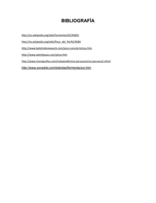 BIBLIOGRAFÍA

http://es.wikipedia.org/wiki/Fermentaci%C3%B3n

http://es.wikipedia.org/wiki/Pisco_del_Per%C3%BA

http://www.boletindenewyork.com/pisco.caracteristicas.htm

http://www.alambiques.com/pisco.htm

http://www.monografias.com/trabajos46/vino-peruano/vino-peruano2.shtml

http://www.zonadiet.com/bebidas/fermentacion.htm
 