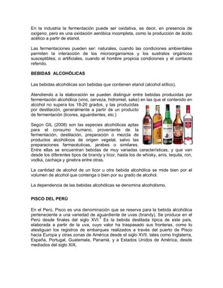 En la industria la fermentación puede ser oxidativa, es decir, en presencia de
oxígeno, pero es una oxidación aeróbica incompleta, como la producción de ácido
acético a partir de etanol.

Las fermentaciones pueden ser: naturales, cuando las condiciones ambientales
permiten la interacción de los microorganismos y los sustratos orgánicos
susceptibles; o artificiales, cuando el hombre propicia condiciones y el contacto
referido.

BEBIDAS ALCOHÓLICAS

Las bebidas alcohólicas son bebidas que contienen etanol (alcohol etílico).

Atendiendo a la elaboración se pueden distinguir entre bebidas producidas por
fermentación alcohólica (vino, cerveza, hidromiel, sake) en las que el contenido en
alcohol no supera los 18-20 grados, y las producidas
por destilación, generalmente a partir de un producto
de fermentación (licores, aguardientes, etc.)

Según GIL (2008) son las especies alcohólicas aptas
para el consumo humano, proveniente de la
fermentación, destilación, preparación o mezcla de
productos alcohólicos de origen vegetal, salvo las
preparaciones farmacéuticas, jarabes o similares.
Entre ellas se encuentran bebidas de muy variadas características, y que van
desde los diferentes tipos de brandy y licor, hasta los de whisky, anís, tequila, ron,
vodka, cachaça y ginebra entre otras.

La cantidad de alcohol de un licor u otra bebida alcohólica se mide bien por el
volumen de alcohol que contenga o bien por su grado de alcohol.

La dependencia de las bebidas alcohólicas se denomina alcoholismo.


PISCO DEL PERÚ

En el Perú, Pisco es una denominación que se reserva para la bebida alcohólica
perteneciente a una variedad de aguardiente de uvas (brandy). Se produce en el
Perú desde finales del siglo XVI.1 Es la bebida destilada típica de este país,
elaborada a partir de la uva, cuyo valor ha traspasado sus fronteras, como lo
atestiguan los registros de embarques realizados a través del puerto de Pisco
hacia Europa y otras zonas de América desde el siglo XVII, tales como Inglaterra,
España, Portugal, Guatemala, Panamá, y a Estados Unidos de América, desde
mediados del siglo XIX.
 