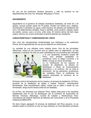 Es uno de los productos bandera peruanos y sólo se produce en los
departamentos de Lima, Ica, Arequipa, Moquegua y Tacna.


AGUARDIENTE

Aguardiente es el genérico de bebidas alcohólicas destiladas, de entre 29 y 40
grados, aunque pueden pasar los 70 grados. Pueden ser bebido puro, añejado,
aromatizado o mezclado con agua u otros líquidos. Se obtienen por destilación del
vino o de determinados cereales, frutas o semillas, como centeno, cebada, bayas
de enebro, cereza, uvas y el anís, entre otras. El nombre deriva del latín aqua
ardens, término con el que se llamaba al alcohol obtenido por destilación.

CARACTERISTICAS Y COMPOSICION DEL PISCO

Son cinco las características fundamentales que distinguen a los auténticos
Piscos, de los aguardientes de uva que se elaboran en otros países.

La variedad de uva utilizada como materia prima: Una de las principales
diferencias, radica en los insumos que se utilizan para su elaboración, ya sea
artesanal o industrial. No sólo se usan variedades de uva aromática tipo moscatel
                                      y la uva Quebranta (mutación propia del
                                      Perú), sino también variedades no
                                      aromáticas como la Negra Corriente y la
                                      Mollar, aunque en menor porcentaje.
                                      La no rectificación de los vapores: El
                                      proceso de destilación, se efectúa en
                                      alambiques o falcas de funcionamiento
                                      discontinuo y no continuo. Así se evita la
                                      eliminación de los elementos constitutivos
                                      del verdadero Pisco, al rectificarse los
                                      vapores producidos al momento de su
                                      destilación.

El tiempo entre la fermentación de los mostos y el proceso de destilación: El Pisco,
proviene de la destilación de caldos o mostos "frescos", recientemente
fermentados. Este procedimiento rápido, impide que el caldo o mosto de uva
fermentado, tenga mucho tiempo antes de ser destilado.

En el Perú, las empresas que elaboren Pisco, deben adecuarse a los requisitos
establecidos para el uso de alambiques; por la Comisión de Supervisión de
Normas Técnicas, Metrología, Control de Calidad y Restricciones Para-
arancelarias del Instituto Nacional de Defensa del Consumidor y de la Propiedad
Intelectual (INDECOPI).

No tiene ningún agregado: El proceso de destilación del Pisco peruano, no se
paraliza hasta el momento en que se haya obtenido un nivel alcohólico promedio
 