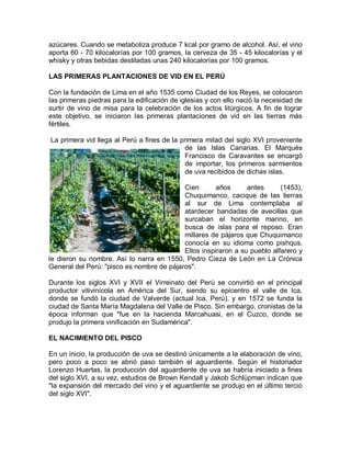 azúcares. Cuando se metaboliza produce 7 kcal por gramo de alcohol. Así, el vino
aporta 60 - 70 kilocalorías por 100 gramos, la cerveza de 35 - 45 kilocalorías y el
whisky y otras bebidas destiladas unas 240 kilocalorías por 100 gramos.

LAS PRIMERAS PLANTACIONES DE VID EN EL PERÚ

Con la fundación de Lima en el año 1535 como Ciudad de los Reyes, se colocaron
las primeras piedras para la edificación de iglesias y con ello nació la necesidad de
surtir de vino de misa para la celebración de los actos litúrgicos. A fin de lograr
este objetivo, se iniciaron las primeras plantaciones de vid en las tierras más
fértiles.

La primera vid llega al Perú a fines de la primera mitad del siglo XVI proveniente
                                             de las Islas Canarias. El Marqués
                                             Francisco de Caravantes se encargó
                                             de importar, los primeros sarmientos
                                             de uva recibidos de dichas islas.

                                           Cien       años      antes      (1453),
                                           Chuquimanco, cacique de las tierras
                                           al sur de Lima contemplaba al
                                           atardecer bandadas de avecillas que
                                           surcaban el horizonte marino, en
                                           busca de islas para el reposo. Eran
                                           millares de pájaros que Chuquimanco
                                           conocía en su idioma como pishqus.
                                           Ellos inspiraron a su pueblo alfarero y
le dieron su nombre. Así lo narra en 1550, Pedro Cieza de León en La Crónica
General del Perú: "pisco es nombre de pájaros".

Durante los siglos XVI y XVII el Virreinato del Perú se convirtió en el principal
productor vitivinícola en América del Sur, siendo su epicentro el valle de Ica,
donde se fundó la ciudad de Valverde (actual Ica, Perú), y en 1572 se funda la
ciudad de Santa María Magdalena del Valle de Pisco. Sin embargo, cronistas de la
época informan que "fue en la hacienda Marcahuasi, en el Cuzco, donde se
produjo la primera vinificación en Sudamérica".

EL NACIMIENTO DEL PISCO

En un inicio, la producción de uva se destinó únicamente a la elaboración de vino,
pero poco a poco se abrió paso también el aguardiente. Según el historiador
Lorenzo Huertas, la producción del aguardiente de uva se habría iniciado a fines
del siglo XVI, a su vez, estudios de Brown Kendall y Jakob Schlüpman indican que
"la expansión del mercado del vino y el aguardiente se produjo en el último tercio
del siglo XVI".
 