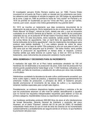 El investigador peruano Emilio Romero explica que, en 1580, Francis Drake
incursionó en el puerto de Pisco y pidió un rescate por los prisioneros que tomó;
los aldeanos para completar el rescate le pagaron con 300 botijas de aguardiente
de la zona. Luego en 1586 se prohíbe la venta de "vino cocido" en Panamá y en
1616 se prohíbe en Guatemala ya que los "vinos del Perú, que por ser fuertes,
nuevos y por cocer, causan a los indios generalmente muy grande daño".

En 1613 se inscribe un testamento que deja constancia documental de la
elaboración de este producto. Dicho testamento es de un residente de Ica, llamado
Pedro Manuel "el Griego", natural de Corfú, datado ese año, y que se encuentra
custodiado en el Archivo General de la Nación, en Lima, dentro de los protocolos
notariales de Ica, en el protocolo Nº 99 del notario Francisco Nieto, de fecha 30 de
abril de 1613. En este documento, dicho residente, señala poseer "treinta tinajas
de vurney llenas de aguardiente, más un barril lleno de aguardiente que terna
treinta botixuelas de la dicha aguardiente", más los implementos tecnológicos para
producir esta bebida destilada, "[...] una caldera grande de cobre de sacar
aguardiente, con su tapa de cañón. Dos pultayas la una con que pasa el caño y la
otra sana que es más pequeña que la primera.". De todos modos, sería posible
concluir la producción de aguardiente un tiempo atrás; al respecto, Lorenzo
Huertas señala que debe tenerse en cuenta "que, si bien en 1613 se firmó el
testamento, esos instrumentos de producción existieron mucho antes".

ÁREA SEMBRADA Y DECISIONES PARA SU INCREMENTO

A mediados del siglo XIX en el Perú había sembradas alrededor de 150 mil
hectáreas de vid destinadas a la producción de pisco. Este nivel de producción fue
disminuyendo paulatinamente hasta llegar a las 11.500 hectáreas cultivadas en el
año 2002, por falta de incentivos y substitución de cultivos por otros más rentables
a corto plazo.

Habiéndose constatado la decadencia de este cultivo prácticamente ancestral, que
tiene cuatro siglos y medio de práctica, y deseando recuperar paulatinamente los
anteriores niveles de producción, a principios de 2003, el Gobierno peruano
decidió promocionar el incremento de las áreas de cultivo y su exportación,
dictando medidas especiales para cumplir este objetivo.

Paralelamente, se emitieron dispositivos legales específicos y estrictos a fin de
que los productores alcancen un alto nivel de calidad, descalificando a aquellos
que no reúnan los requisitos indispensables requeridos para obtener un licor de
primera categoría, impidiéndoles incluso su exportación etiquetada como pisco.

Las hectáreas sembradas producen 800.000 litros de pisco al año (declaraciones
de Ismael Benavides, Gerente General de Interbank y productor del pisco
Huamaní, en el diario "Expreso", edición del 23 de julio de 2006). El resultado
comprobado hasta ahora es que el nivel de área de cosecha se ha incrementado
substancialmente y probablemente así seguirá siendo en el futuro, lo que facilitaría
la promoción del pisco sour.
 