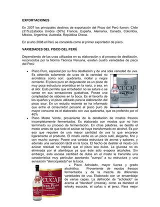EXPORTACIONES

En 2007 los principales destinos de exportación del Pisco del Perú fueron: Chile
(31%),Estados Unidos (30%) Francia, España, Alemania, Canadá, Colombia,
México, Argentina, Australia, República Checa.

En el año 2008 el Perú se consolida como el primer exportador de pisco.

VARIEDADES DEL PISCO DEL PERÚ

Dependiendo de las uvas utilizadas en su elaboración y al proceso de destilación,
reconocidos por la Norma Técnica Peruana, existen cuatro variedades de pisco
del Perú:

   y   Pisco Puro, especial por su fina destilación y de una sola variedad de uva.
       Es obtenido solamente de uvas de la variedad no
       aromática como son: quebranta, mollar y negra
       corriente. El pisco puro en degustación es un pisco de
       muy poca estructura aromática en la nariz, o sea, en
       el olor. Esto permite que el bebedor no se sature o se
       canse en sus sensaciones gustativas. Posee una
       complejidad de sabores en la boca. Es el favorito de
       los iqueños y el pisco utilizado para la elaboración del
       pisco sour. En un estudio reciente se ha informado
       que entre el consumidor peruano el pisco puro de
       mayor consumo es el elaborado con uva quebranta, que es preferido por el
       40%
   y   Pisco Mosto Verde, proveniente de la destilación de mostos frescos
       incompletamente fermentados. Es elaborado con mostos que no han
       terminado su proceso de fermentación. En otras palabras, se destila el
       mosto antes de que todo el azúcar se haya transformado en alcohol. Es por
       eso que requiere de una mayor cantidad de uva lo que encarece
       ligeramente el producto. El mosto verde es un pisco sutil, elegante, fino y
       con mucho cuerpo. Posee una variada estructura de aroma y sabores, y
       además una sensación táctil en la boca. El hecho de destilar el mosto con
       azúcar residual no implica que el pisco sea dulce. La glucosa no es
       eliminada por el alambique ya que éste sólo evapora alcoholes. Sin
       embargo, esta escasa cantidad de dulce en el mosto le transmite una
       característica muy particular aportando "cuerpo" a su estructura y una
       sensación "aterciopelada" en la boca.
                                    y Pisco Acholado, mayor fuerza y grado
                                alcohólico.     Proveniente de mostos frescos
                                fermentados y de la mezcla de diferentes
                                variedades de uva. Elaborado con un ensamblaje
                                de varias cepas. La definición de "acholado" se
                                acerca al "blended" (mezcla), como es blended el
                                whisky escocés, el coñac o el jerez. Para mejor
 