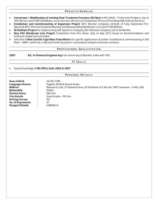 P R O J E C T S H A N D L E D
 Conversion / Modification of existing Heat Treatment Furnaces (04 Nos) in M/s BHEL, Trichy from Producer Gas to
LPG/NG Gas worth INR 28 Millions, to increase the efficiency of Combustion Process (Providing High Velocity Burners)
 Installation and Commissioning of Expansion Project (M/s Bitumat Company Limited) of Fully Automated PLC
Operated XPS (Thermal Insulation Boards) and Waterproofing Membrane Line worth $ 80 Millions
 Al-Haitham Project for Implementing SAP System in Company (M/s Bitumat Company Ltd) in 06 Months.
 New PVC Membrane Line Project Finalization from M/s Amut, Italy in Sept 2013 based on Recommendation and
technical comparisons provided
 Selection of New Coriolis Type Mass Flow-Meters for specific applications & further installation & commissioning in Old
Plant – DM01, which has improved metering system, consumption analysis and stock variances
P R O F E S S I O N A L Q U A L I F I C A T I O N
2007 B.E. in Chemical Engineering from University of Mumbai, India with 70%
I T S K I L L S
 Sound knowledge of MS-Office Suite 2003 & 2007
P E R S O N A L D E T A I L S
Date	of	Birth : 26/06/1985
Languages	Known : English,	Hindi	&	Partial	Arabic
Address																												 : Bitumat	Co.	Ltd.,	2nd	Industrial	Area,	Al-Taif	Street,	P.	O.	Box	No:	7487,	Dammam	–	31462,	KSA
Nationality : Indian
Marital	Status : Married
Visa	Details : Saudi	Arabia	–	PR	Visa
Driving	License	 : Yes
No.	of	Dependents	 : 01	
Passport Details : H0800614
 