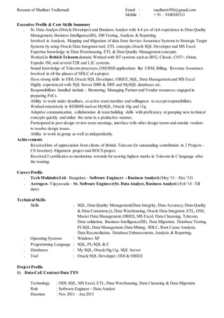 Resume of Madhuri Vadlamudi Email : madhuriv956@gmail.com
Mobile : + 91 – 9100345311
Executive Profile & Core Skills Summary
 Sr. Data Analyst (Oracle Developer) and Business Analyst with 4.4 yrs of rich experience in Data Quality
Management, Business Intelligence(BI), DB Testing, Analysis & Reporting.
 Involved in Analysis, Mapping and Migration of data from Service Assurance Systems to Strategic Target
Systems by using Oracle Data Integrator tool, ETL concepts,Oracle SQL Developer and MS Excel.
 Expertise knowledge in Data Warehousing, ETL & Data Quality Management concepts.
 Worked in British Telecom domain; Worked with BT systems such as BFG, Classic, COT+, Orion,
Expedio IM, and severalT2R and L2C systems.
 Sound knowledge of Telecom processes,OSS/BSS applications like CRM, Billing, Revenue Assurance.
 Involved in all the phases of SDLC of a project.
 Have strong skills in ODI, Oracle SQL Developer, OBIEE, SQL, Data Management and MS Excel
 Highly experienced with SQL Server 2000 & 2005 and MySQL databases etc.
 Responsibilities handled include - Mentoring, Managing Partner and Vendor resources; engaged in
preparing PoCs.
 Ability to work under deadlines, as active team member and willingness to accept responsibilities.
 Worked extensively in RDBMS such as MySQL, Oracle 10g and 11g.
 Adaptive communication, collaboration & team building skills with proficiency at grasping new technical
concepts quickly and utilize the same in a productive manner.
 Participated in peer design review team meetings, interface with other design teams and outside vendors
to resolve design issues.
 Ability to work in-group as well as independently.
Achievements
 Received lots of appreciation from clients of British Telecom for outstanding contribution in 2 Projects -
CS Inventory Alignment project and ROCS project.
 Received 2 certificates as meritorious rewards for scoring highest marks in Telecom & C language after
the training.
Career Profile
 Tech Mahindra Ltd - Bangalore – Software Engineer - Business Analyst)(May '11 – Dec '13)
 Astragen-Vijayawada – Sr. Software Engineer(Sr. Data Analyst, Business Analyst) (Feb '14 –Till
date)
Technical Skills
 Skills : SQL, Data Quality Management(Data Integrity, Data Accuracy,Data Quality
& Data Consistency), Data Warehousing, Oracle Data Integrator, ETL, OSS,
Master Data Management,OBIEE,MS Excel, Data Cleansing, Telecom,
Data validation, Business Intelligence(BI), Data Migration, Database Testing,
PLSQL,Data Management, Data Mining, SDLC, Root Cause Analysis,
Data Reconciliation, Database Enhancements,Analysis & Reporting.
 Operating Systems : Windows XP
 Programming Language : SQL, PL/SQL & C
 Databases : My SQL, Oracle10g,11g, SQL Server
 Tool : Oracle SQL Developer, ODI & OBIEE
Project Profile
1) Data-CoE Contract Data TXN
Technology : ODI, SQL, MS Excel, ETL, Data Warehousing, Data Cleansing & Data Migration
Role : Software Engineer - Data Analyst
Duration : Nov 2011 – Jan 2013
 