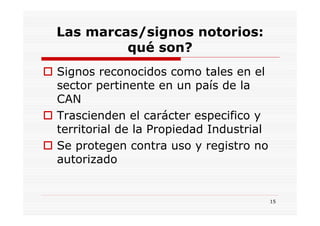 Las marcas/signos notorios:
         qué son?
Signos reconocidos como tales en el
sector pertinente en un país de la
CAN
Trascienden el carácter especifico y
territorial de la Propiedad Industrial
Se protegen contra uso y registro no
autorizado


                                         15
 