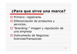 ¿Para que sirve una marca?
 Primero: registrarla.
 Diferenciación de productos y
 servicios.
 “Branding:” imagen y reputación de
 una empresa
 Instrumento de Negocios:
 licencias/franquicias


                                      17
 