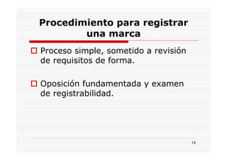 Procedimiento para registrar
        una marca
Proceso simple, sometido a revisión
de requisitos de forma.

Oposición fundamentada y examen
de registrabilidad.




                                      18
 