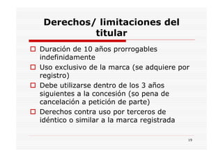 Derechos/ limitaciones del
          titular
Duración de 10 años prorrogables
indefinidamente
Uso exclusivo de la marca (se adquiere por
registro)
Debe utilizarse dentro de los 3 años
siguientes a la concesión (so pena de
cancelación a petición de parte)
Derechos contra uso por terceros de
idéntico o similar a la marca registrada

                                         19
 