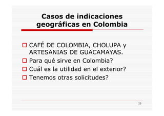 Casos de indicaciones
  geográficas en Colombia


CAFÉ DE COLOMBIA, CHOLUPA y
ARTESANIAS DE GUACAMAYAS.
Para qué sirve en Colombia?
Cuál es la utilidad en el exterior?
Tenemos otras solicitudes?



                                      23
 