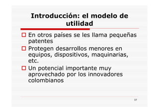 Introducción: el modelo de
         utilidad
En otros países se les llama pequeñas
patentes
Protegen desarrollos menores en
equipos, dispositivos, maquinarias,
etc.
Un potencial importante muy
aprovechado por los innovadores
colombianos


                                    37
 