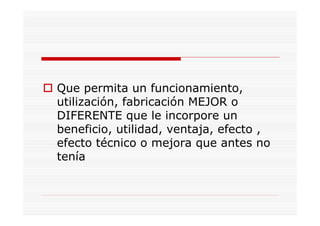 Que permita un funcionamiento,
utilización, fabricación MEJOR o
DIFERENTE que le incorpore un
beneficio, utilidad, ventaja, efecto ,
efecto técnico o mejora que antes no
tenía
 