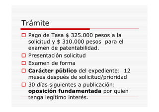 Trámite
 Pago de Tasa $ 325.000 pesos a la
 solicitud y $ 310.000 pesos para el
 examen de patentabilidad.
 Presentación solicitud
 Examen de forma
 Carácter público del expediente: 12
 meses después de solicitud/prioridad
 30 días siguientes a publicación:
 oposición fundamentada por quien
 tenga legítimo interés.
 