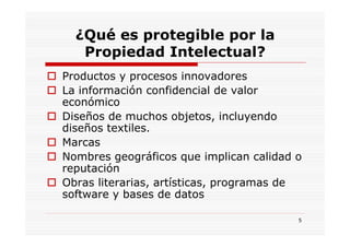 ¿Qué es protegible por la
   Propiedad Intelectual?
Productos y procesos innovadores
La información confidencial de valor
económico
Diseños de muchos objetos, incluyendo
diseños textiles.
Marcas
Nombres geográficos que implican calidad o
reputación
Obras literarias, artísticas, programas de
software y bases de datos

                                         5
 