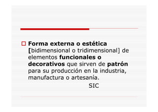 Forma externa o estética
[bidimensional o tridimensional] de
elementos funcionales o
decorativos que sirven de patrón
para su producción en la industria,
manufactura o artesanía.
                      SIC
 
