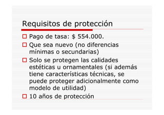 Requisitos de protección
 Pago de tasa: $ 554.000.
 Que sea nuevo (no diferencias
 mínimas o secundarias)
 Solo se protegen las calidades
 estéticas u ornamentales (si además
 tiene características técnicas, se
 puede proteger adicionalmente como
 modelo de utilidad)
 10 años de protección
 