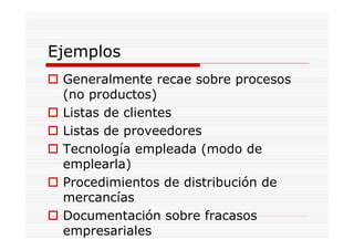 Ejemplos
 Generalmente recae sobre procesos
 (no productos)
 Listas de clientes
 Listas de proveedores
 Tecnología empleada (modo de
 emplearla)
 Procedimientos de distribución de
 mercancías
 Documentación sobre fracasos
 empresariales
 
