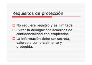 Requisitos de protección

 No requiere registro y es ilimitada
 Evitar la divulgación: acuerdos de
 confidencialidad con empleados.
 La información debe ser secreta,
 valorable comercialmente y
 protegida.
 
